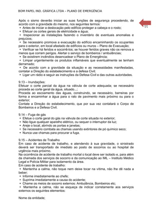 11
BOM PAPEL IND. GRÁFICA LTDA – PLANO DE EMERGÊNCIA
Após o sismo deverão iniciar as suas funções de segurança procedendo, de
acordo com a gravidade do mesmo, nos seguintes termos:
Antes de iniciar a deslocação pelo edifício proteger a cabeça e o rosto;
Efetuar os cortes gerais de eletricidade e água;
Inspecionar as instalações fazendo o inventário de eventuais anomalias e
prejuízos;
Se necessário promova a evacuação do edifício encaminhando os ocupantes
para o exterior, em local afastado de edifícios ou muros – Plano de Evacuação;
Verificar se há feridos e socorrê-los; se houver feridos graves não os remova a
menos que corram perigos. Alertar o serviço de bombeiros / ambulâncias;
Se existirem incêndios desencadear o Plano de Emergência;
Limpar urgentemente os produtos inflamáveis que eventualmente se tenham
derramado;
De acordo com a gravidade da situação e as necessidades manifestadas,
contatar a Direção do estabelecimento e a defesa Civil;
Ligar um rádio e seguir as instruções da Defesa Civil e das outras autoridades.
9.13 – Inundações:
Efetuar o corte parcial da água na válvula de corte adequada; se necessário
proceda ao corte geral da água, situado...;
Proceda ao escoamento das águas, construindo, se necessário, barreiras por
forma a encaminhar a água para o ralo de pavimento mais próximo ou para o
exterior;
Contate a Direção do estabelecimento, que por sua vez contatará o Corpo de
Bombeiros e a Defesa Civil.
9.14 – Fuga de gás
 Efetue o corte geral do gás na válvula de corte situada no exterior;
 Não ligue qualquer aparelho elétrico, ou sequer o interruptor da luz;
 Areje o local, abrindo as portas e janelas;
 Se necessário combata as chamas usando extintores de pó químico seco;
 Nunca use chamas para procurar a fuga.
9.15 – Acidentes de Trabalho
Em caso de acidente de trabalho, e atendendo à sua gravidade, o sinistrado
deverá ser transportado de imediato ao posto de socorros ou ao hospital de
urgência mais próximo.
Na ocorrência de acidente de trabalho mortal o local deve ser isolado e, para além
da chamada dos serviços de socorro e da comunicação ao IML – Instituto Médico
Legal e Polícia Militar para isolamento da área.
Em caso de acidente de trabalho:
 Mantenha a calma, não toque nem deixe tocar na vítima, não lhe dê nada a
beber;
 Informe imediatamente ao chefe;
 Suprima imediatamente a causa do acidente;
 Chame os meios de socorro externos: Ambulância, Bombeiros etc;
 Mantenha a calma, não se esqueça de indicar corretamente aos serviços
externos os seguintes elementos:
Nome da entidade;
 