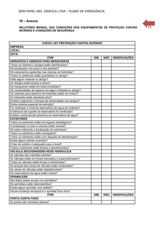 11
BOM PAPEL IND. GRÁFICA LTDA – PLANO DE EMERGÊNCIA
18 – Anexos
RELATÓRIO MENSAL DAS CONDIÇÕES DOS EQUIPAMENTOS DE PROTEÇÃO CONTRA
INCÊNDIO E CONDIÇÕES DE SEGURANÇA
CHECK LIST PREVENÇÃO CONTRA INCÊNDIO
EMPRESA:
LOCAL:
DATA:
ITEM SIM NÃO OBSERVAÇÕES
HIDRANTES E ABRIGOS PARA MANGUEIRAS
Todos os hidrante e abrigos estão identificados?
Há sinalização nos pisos e nas paredes?
Há vazamentos aparentes nas colunas de hidrantes?
Todos os pertences estão guardados no abrigo?
Falta algum material no abrigo?
Os abrigos estão limpos e secos?
As mangueiras estão em boas condições?
Há necessidades de reparos em algum hidrante ou abrigo?
Os volantes para abertura de hidrantes estão em ordem?
Os hidrantes estão desobstruídos?
Existem esguichos e tampas de extremidade nos abrigos?
Existe sistema especial de extinção?
Foi verificado o nível de reservatório de água de incêndio?
A estrutura de suporte do reservatório foi verificada?
Existem combustíveis próximos ao reservatório de água?
EXTINTORES
Todos os extintores estão em lugares estratégicos?
A sinalização no piso e colunas estão visíveis?
Há setas indicando a localização de extintores?
Todos os extintores estão carregados?
Todos os extintores estão com etiqueta de identificação?
Existe algum extintor avariado?
O tipo de extintor é adequado para o local?
Todos s extintores estão limpos e desobstruídos?
VÁLVULA SECCIONADORA REDE HIDRÁULICA
As válvulas são mantidas abertas?
As válvulas estão em locais trancados e supervisionados?
Todas as válvulas estão limpas e lubrificadas?
As tampas das caixas de válvulas estão sinalizadas?
As caixas de válvulas estão desobstruídas?
Os reservatórios de água estão cheios?
SPRINKLERS
São feitos testes anuais nos sprinklers?
Os sprinklers estão desimpedidos?
Existe algum sprinkler com defeito?
Houve mudança de layout e o sprinkler ficou fora?
ITEM SIM NÃO OBSERVAÇÕES
PORTA CORTA FOGO
As portas são mantidas abertas?
 