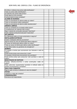 11
BOM PAPEL IND. GRÁFICA LTDA – PLANO DE EMERGÊNCIA
Os trilhos e roldanas das portas estão lubrificados?
Todas as portas estão identificadas?
Os batentes das portas estão firmes?
Existe alguma porta avariada?
A pintura está em boas condições?
ALARME DE INCÊNDIO
Todos os acionadores do alarme estão em ordem?
Todos os acionadores estão sinalizados?
Todos os acionadores de alarme estão desobstruídos?
ORDEM E LIMPEZA
Todos os corredores de circulação estão limpos?
O empilhamento de materiais está correto?
Algum material de combustão estocado? Qual área?
Existe material combustível estocado? Qual área?
INFLAMÁVEIS
Os inflamáveis estão em locais apropriados e seguros?
INSTALAÇÕES ELÉTRICAS
Existem instalações elétricas provisórias?
Alguma tampa de caixa de distribuição elétrica faltando?
As caixas de distribuição elétrica estão em ordem?
Todas as caixas de distribuição elétrica estão identificadas?
Foram feitos testes nos geradores de emergência?
BOMBAS
Foi testada a bomba para acionamento dos hidrantes e está em
ordem?
Existe bomba jockey para pressurizar a rede?
Foi testada a bomba para acionamento dos sprinklers?
Existe bomba jockey para pressurizar rede sprinklers e está em
ordem?
MANUTENÇÃO DE EDIFÍCIOS
Paredes, telhados,chaminés e outras construções, estão em
ordem?
Dutos, pára-raios, equipamentos montados no telhado estão em
perfeito funcionamento e condições?
ÁREA PARA FUMANTES
Alguma ação corretiva é adotada em caso de violação?
PÁTIOS
A grama e o mato são cortados?
CONSIDERAÇÕES:
Assinatura dos responsáveis:
 