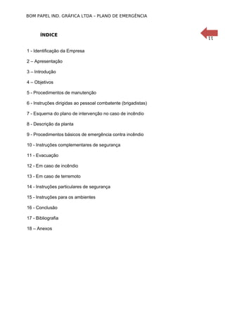 11
BOM PAPEL IND. GRÁFICA LTDA – PLANO DE EMERGÊNCIA
ÍNDICE
1 - Identificação da Empresa
2 – Apresentação
3 – Introdução
4 – Objetivos
5 - Procedimentos de manutenção
6 - Instruções dirigidas ao pessoal combatente (brigadistas)
7 - Esquema do plano de intervenção no caso de incêndio
8 - Descrição da planta
9 - Procedimentos básicos de emergência contra incêndio
10 - Instruções complementares de segurança
11 - Evacuação
12 - Em caso de incêndio
13 - Em caso de terremoto
14 - Instruções particulares de segurança
15 - Instruções para os ambientes
16 - Conclusão
17 - Bibliografia
18 – Anexos
 