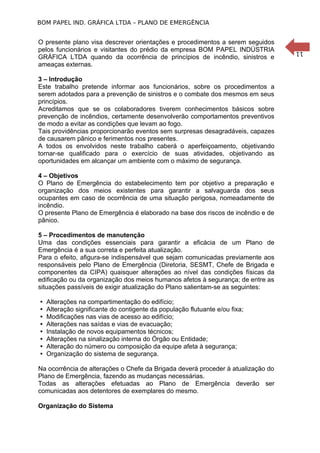 11
BOM PAPEL IND. GRÁFICA LTDA – PLANO DE EMERGÊNCIA
O presente plano visa descrever orientações e procedimentos a serem seguidos
pelos funcionários e visitantes do prédio da empresa BOM PAPEL INDÚSTRIA
GRÁFICA LTDA quando da ocorrência de princípios de incêndio, sinistros e
ameaças externas.
3 – Introdução
Este trabalho pretende informar aos funcionários, sobre os procedimentos a
serem adotados para a prevenção de sinistros e o combate dos mesmos em seus
princípios.
Acreditamos que se os colaboradores tiverem conhecimentos básicos sobre
prevenção de incêndios, certamente desenvolverão comportamentos preventivos
de modo a evitar as condições que levam ao fogo.
Tais providências proporcionarão eventos sem surpresas desagradáveis, capazes
de causarem pânico e ferimentos nos presentes.
A todos os envolvidos neste trabalho caberá o aperfeiçoamento, objetivando
tornar-se qualificado para o exercício de suas atividades, objetivando as
oportunidades em alcançar um ambiente com o máximo de segurança.
4 – Objetivos
O Plano de Emergência do estabelecimento tem por objetivo a preparação e
organização dos meios existentes para garantir a salvaguarda dos seus
ocupantes em caso de ocorrência de uma situação perigosa, nomeadamente de
incêndio.
O presente Plano de Emergência é elaborado na base dos riscos de incêndio e de
pânico.
5 – Procedimentos de manutenção
Uma das condições essenciais para garantir a eficácia de um Plano de
Emergência é a sua correta e perfeita atualização.
Para o efeito, afigura-se indispensável que sejam comunicadas previamente aos
responsáveis pelo Plano de Emergência (Diretoria, SESMT, Chefe de Brigada e
componentes da CIPA) quaisquer alterações ao nível das condições físicas da
edificação ou da organização dos meios humanos afetos à segurança; de entre as
situações passíveis de exigir atualização do Plano salientam-se as seguintes:
ISO 9001
 Alterações na compartimentação do edifício;
 Alteração significante do contigente da população flutuante e/ou fixa;
 Modificações nas vias de acesso ao edifício;
 Alterações nas saídas e vias de evacuação;
 Instalação de novos equipamentos técnicos;
 Alterações na sinalização interna do Órgão ou Entidade;
 Alteração do número ou composição da equipe afeta à segurança;
 Organização do sistema de segurança.
Na ocorrência de alterações o Chefe da Brigada deverá proceder à atualização do
Plano de Emergência, fazendo as mudanças necessárias.
Todas as alterações efetuadas ao Plano de Emergência deverão ser
comunicadas aos detentores de exemplares do mesmo.
Organização do Sistema
 