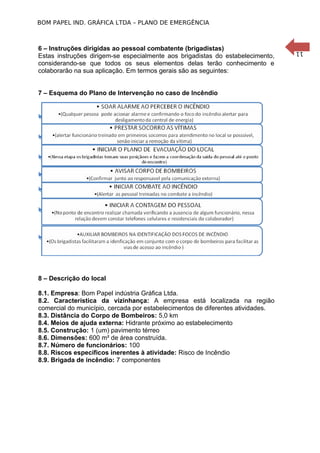 11
BOM PAPEL IND. GRÁFICA LTDA – PLANO DE EMERGÊNCIA
6 – Instruções dirigidas ao pessoal combatente (brigadistas)
Estas instruções dirigem-se especialmente aos brigadistas do estabelecimento,
considerando-se que todos os seus elementos delas terão conhecimento e
colaborarão na sua aplicação. Em termos gerais são as seguintes:
7 – Esquema do Plano de Intervenção no caso de Incêndio
8 – Descrição do local
8.1. Empresa: Bom Papel indústria Gráfica Ltda.
8.2. Característica da vizinhança: A empresa está localizada na região
comercial do município, cercada por estabelecimentos de diferentes atividades.
8.3. Distância do Corpo de Bombeiros: 5,0 km
8.4. Meios de ajuda externa: Hidrante próximo ao estabelecimento
8.5. Construção: 1 (um) pavimento térreo
8.6. Dimensões: 600 m² de área construída.
8.7. Número de funcionários: 100
8.8. Riscos específicos inerentes à atividade: Risco de Incêndio
8.9. Brigada de incêndio: 7 componentes
 