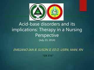 Acid-base disorders and its
implications: Therapy in a Nursing
Perspective
(July 23, 2014)
EMILIANO IAN B. SUSON II, ED.D, USRN, MAN, RN
“SIR EYE”
 