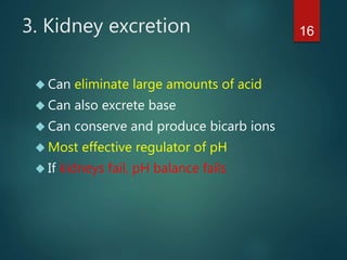 163. Kidney excretion
 Can eliminate large amounts of acid
 Can also excrete base
 Can conserve and produce bicarb ions
 Most effective regulator of pH
 If kidneys fail, pH balance fails
 