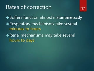 17Rates of correction
Buffers function almost instantaneously
Respiratory mechanisms take several
minutes to hours
Renal mechanisms may take several
hours to days
 