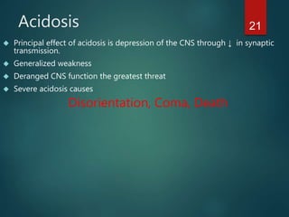 21Acidosis
 Principal effect of acidosis is depression of the CNS through ↓ in synaptic
transmission.
 Generalized weakness
 Deranged CNS function the greatest threat
 Severe acidosis causes
Disorientation, Coma, Death
 