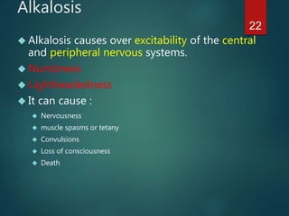 22
Alkalosis
 Alkalosis causes over excitability of the central
and peripheral nervous systems.
 Numbness
 Lightheadedness
 It can cause :
 Nervousness
 muscle spasms or tetany
 Convulsions
 Loss of consciousness
 Death
 
