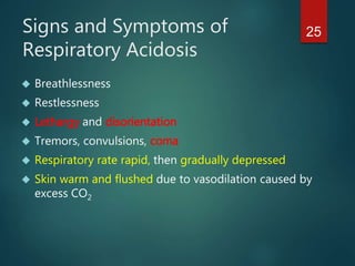 25Signs and Symptoms of
Respiratory Acidosis
 Breathlessness
 Restlessness
 Lethargy and disorientation
 Tremors, convulsions, coma
 Respiratory rate rapid, then gradually depressed
 Skin warm and flushed due to vasodilation caused by
excess CO2
 