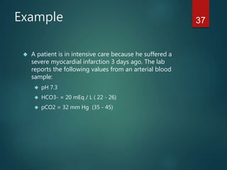 37Example
 A patient is in intensive care because he suffered a
severe myocardial infarction 3 days ago. The lab
reports the following values from an arterial blood
sample:
 pH 7.3
 HCO3- = 20 mEq / L ( 22 - 26)
 pCO2 = 32 mm Hg (35 - 45)
 