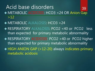 Acid base disorders
 METABOLIC ACIDOSIS: HCO3 <24 OR Anion Gap
>12
 METABOLIC ALKALOSIS: HCO3 >24
 RESPIRATORY ALKALOSIS: PCO2 <40 or PCO2 less
than expected for primary metabolic abnormality
 RESPIRATORY ACIDOSIS: PCO2 >40 or PCO2 higher
than expected for primary metabolic abnormality
 HIGH ANION GAP (>12-20) always indicates primary
metabolic acidosis
39
 