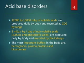 Acid base disorders
 12000 to 15000 mEq of volatile acids are
produced daily by body and excreted as CO2
by lungs
 1 mEq / kg / day of non-volatile acids
(sulfuric and phosphoric acids) are produced
daily by body and excreted by the kidneys
 The most important buffers in the body are,
hemoglobin, plasma proteins and
bicarbonate
4
 