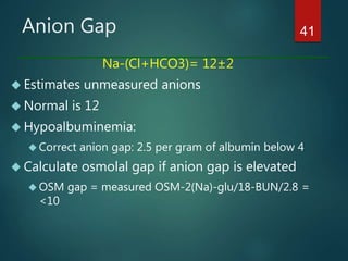 Anion Gap
Na-(Cl+HCO3)= 12±2
 Estimates unmeasured anions
 Normal is 12
 Hypoalbuminemia:
 Correct anion gap: 2.5 per gram of albumin below 4
 Calculate osmolal gap if anion gap is elevated
 OSM gap = measured OSM-2(Na)-glu/18-BUN/2.8 =
<10
41
 