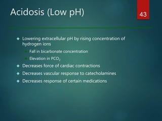 Acidosis (Low pH)
 Lowering extracellular pH by rising concentration of
hydrogen ions
 Fall in bicarbonate concentration
 Elevation in PCO2
 Decreases force of cardiac contractions
 Decreases vascular response to catecholamines
 Decreases response of certain medications
43
 