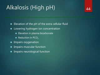Alkalosis (High pH)
 Elevation of the pH of the extra cellular fluid
 Lowering hydrogen ion concentration
 Elevation in plasma bicarbonate
 Reduction in PCO2
 Impairs oxygenation
 Impairs muscular function
 Impairs neurological function
44
 