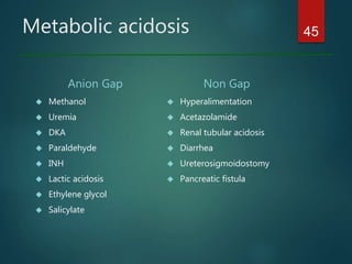 Metabolic acidosis
Anion Gap
 Methanol
 Uremia
 DKA
 Paraldehyde
 INH
 Lactic acidosis
 Ethylene glycol
 Salicylate
Non Gap
 Hyperalimentation
 Acetazolamide
 Renal tubular acidosis
 Diarrhea
 Ureterosigmoidostomy
 Pancreatic fistula
45
 
