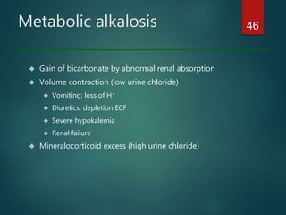 Metabolic alkalosis
 Gain of bicarbonate by abnormal renal absorption
 Volume contraction (low urine chloride)
 Vomiting: loss of H+
 Diuretics: depletion ECF
 Severe hypokalemia
 Renal failure
 Mineralocorticoid excess (high urine chloride)
46
 