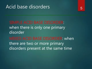 Acid base disorders
SIMPLE ACID BASE DISORDER:
when there is only one primary
disorder
MIXED ACID BASE DISORDER: when
there are two or more primary
disorders present at the same time
5
 