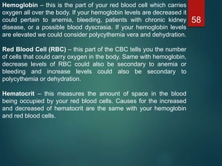 58
Hemoglobin – this is the part of your red blood cell which carries
oxygen all over the body. If your hemoglobin levels are decreased it
could pertain to anemia, bleeding, patients with chronic kidney
disease, or a possible blood dyscrasia. If your hemoglobin levels
are elevated we could consider polycythemia vera and dehydration.
Red Blood Cell (RBC) – this part of the CBC tells you the number
of cells that could carry oxygen in the body. Same with hemoglobin,
decrease levels of RBC could also be secondary to anemia or
bleeding and increase levels could also be secondary to
polycythemia or dehydration.
Hematocrit – this measures the amount of space in the blood
being occupied by your red blood cells. Causes for the increased
and decreased of hematocrit are the same with your hemoglobin
and red blood cells.
 