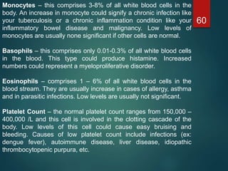 60
Monocytes – this comprises 3-8% of all white blood cells in the
body. An increase in monocyte could signify a chronic infection like
your tuberculosis or a chronic inflammation condition like your
inflammatory bowel disease and malignancy. Low levels of
monocytes are usually none significant if other cells are normal.
Basophils – this comprises only 0.01-0.3% of all white blood cells
in the blood. This type could produce histamine. Increased
numbers could represent a myeloproliferative disorder.
Eosinophils – comprises 1 – 6% of all white blood cells in the
blood stream. They are usually increase in cases of allergy, asthma
and in parasitic infections. Low levels are usually not significant.
Platelet Count – the normal platelet count ranges from 150,000 –
400,000 /L and this cell is involved in the clotting cascade of the
body. Low levels of this cell could cause easy bruising and
bleeding. Causes of low platelet count include infections (ex:
dengue fever), autoimmune disease, liver disease, idiopathic
thrombocytopenic purpura, etc.
 