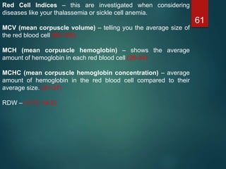 61
Red Cell Indices – this are investigated when considering
diseases like your thalassemia or sickle cell anemia.
MCV (mean corpuscle volume) – telling you the average size of
the red blood cell (80-100)
MCH (mean corpuscle hemoglobin) – shows the average
amount of hemoglobin in each red blood cell (26-34)
MCHC (mean corpuscle hemoglobin concentration) – average
amount of hemoglobin in the red blood cell compared to their
average size. (31-37)
RDW – (11.5 -14.5)
 