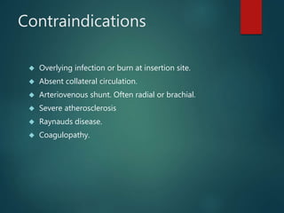 Contraindications
 Overlying infection or burn at insertion site.
 Absent collateral circulation.
 Arteriovenous shunt. Often radial or brachial.
 Severe atherosclerosis
 Raynauds disease.
 Coagulopathy.
 