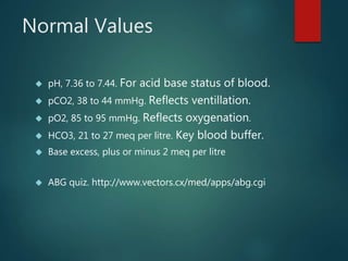 Normal Values
 pH, 7.36 to 7.44. For acid base status of blood.
 pCO2, 38 to 44 mmHg. Reflects ventillation.
 pO2, 85 to 95 mmHg. Reflects oxygenation.
 HCO3, 21 to 27 meq per litre. Key blood buffer.
 Base excess, plus or minus 2 meq per litre
 ABG quiz. http://www.vectors.cx/med/apps/abg.cgi
 