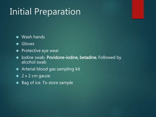 Initial Preparation
 Wash hands
 Gloves
 Protective eye wear
 Iodine swab. Povidone-iodine, betadine. Followed by
alcohol swab
 Arterial blood gas sampling kit
 2 x 2 cm gauze
 Bag of ice. To store sample
 