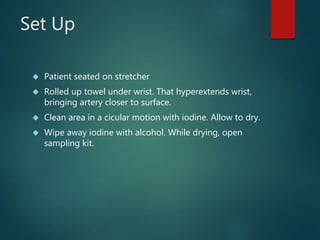 Set Up
 Patient seated on stretcher
 Rolled up towel under wrist. That hyperextends wrist,
bringing artery closer to surface.
 Clean area in a cicular motion with iodine. Allow to dry.
 Wipe away iodine with alcohol. While drying, open
sampling kit.
 