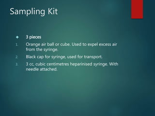 Sampling Kit
 3 pieces
1. Orange air ball or cube. Used to expel excess air
from the syringe.
2. Black cap for syringe, used for transport.
3. 3 cc, cubic centimetres heparinised syringe. With
needle attached.
 