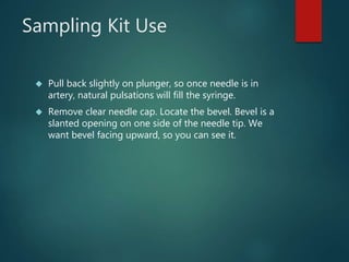 Sampling Kit Use
 Pull back slightly on plunger, so once needle is in
artery, natural pulsations will fill the syringe.
 Remove clear needle cap. Locate the bevel. Bevel is a
slanted opening on one side of the needle tip. We
want bevel facing upward, so you can see it.
 