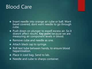 Blood Care
 Insert needle into orange air cube or ball. Want
bevel covered, dont want needle to go through
cube.
 Push down on plunger to expell excess air. So it
doesnt affect results. Key point because we are
measuring air component levels in blood.
 Remove cube and needle as one.
 Attach black cap to syringe.
 Roll test tube between hands, to ensure blood
heparinisation.
 Place in iced bag. Send to lab.
 Needle and cube to sharps container.
 