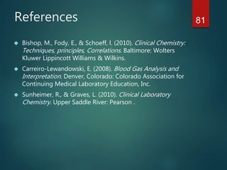 References
 Bishop, M., Fody, E., & Schoeff, l. (2010). Clinical Chemistry:
Techniques, principles, Correlations. Baltimore: Wolters
Kluwer Lippincott Williams & Wilkins.
 Carreiro-Lewandowski, E. (2008). Blood Gas Analysis and
Interpretation. Denver, Colorado: Colorado Association for
Continuing Medical Laboratory Education, Inc.
 Sunheimer, R., & Graves, L. (2010). Clinical Laboratory
Chemistry. Upper Saddle River: Pearson .
81
 