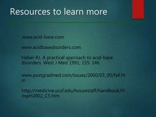 Resources to learn more
www.acid-base.com
www.acidbasedisorders.com
Haber RJ. A practical approach to acid-base
disorders. West J Med 1991; 155: 146
www.postgradmed.com/issues/2000/03_00/fall.ht
m
http://medicine.ucsf.edu/housestaff/handbook/H
ospH2002_C5.htm
 