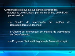 A informação relativa às substâncias produzidas, importadas ou utilizadas, permite no âmbito do PNAAS, operacionalizar: o Quadro de Intervenção em matéria de Desreguladores Endócrinos; o Quadro de Intervenção em matéria de Actividades de Desinfestação; o Programa Nacional Integrado de Biomonitorização.  