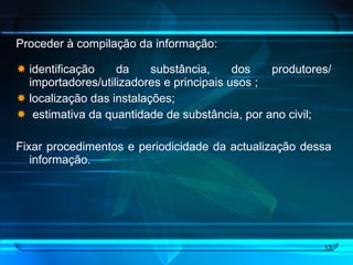 Proceder à compilação da informação: identificação da substância, dos produtores/ importadores/utilizadores e principais usos ; localização das instalações;  estimativa da quantidade de substância, por ano civil; Fixar procedimentos e periodicidade da actualização dessa informação. 