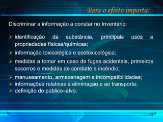 Para o efeito importa: Discriminar a informação a constar no Inventário: identificação da substância, principais usos e propriedades físicas/químicas;  informação toxicológica e ecotoxicológica; medidas a tomar em caso de fugas acidentais, primeiros socorros e medidas de combate a incêndio; manuseamento, armazenagem e incompatibilidades; informações relativas à eliminação e ao transporte; definição do público–alvo. 