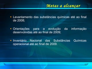 Metas a alcançar Levantamento das substâncias químicas até ao final de 2008; Orientações para a evolução da informação desenvolvidas até ao final de 2009; Inventário Nacional das Substâncias Químicas operacional até ao final de 2009. 