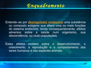 Enquadramento Entende–se por  desregulador endócrino  uma substância ou composto exógeno que altera uma ou mais funções do sistema endócrino, tendo consequentemente, efeitos adversos sobre a saúde num organismo, sua descendência, ou (sub) populações.  Estes efeitos incidem sobre o desenvolvimento, o crescimento, a reprodução e o comportamento dos seres humanos e das espécies animais.  