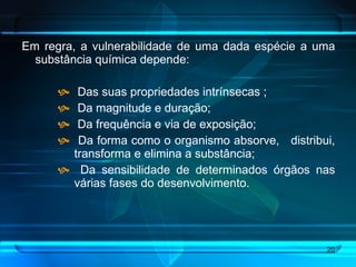 Em regra, a vulnerabilidade de uma dada espécie a uma substância química depende: Das suas propriedades intrínsecas ; Da magnitude e duração; Da frequência e via de exposição; Da forma como o organismo absorve,  distribui, transforma e elimina a substância; Da sensibilidade de determinados órgãos nas várias fases do desenvolvimento.  