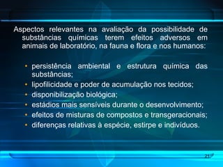 Aspectos relevantes na avaliação da possibilidade de substâncias químicas terem efeitos adversos em animais de laboratório, na fauna e flora e nos humanos: persistência ambiental e estrutura química das substâncias; lipofilicidade e poder de acumulação nos tecidos; disponibilização biológica;  estádios mais sensíveis durante o desenvolvimento; efeitos de misturas de compostos e transgeracionais; diferenças relativas à espécie, estirpe e indivíduos. 