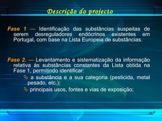 Descrição do projecto Fase 1   —  Identificação das substâncias suspeitas de serem desreguladores endócrinos existentes em Portugal, com base na Lista Europeia de substâncias. Fase 2.   —  Levantamento e sistematização da informação relativa às substâncias constantes da Lista obtida na Fase 1, permitindo identificar:  a substância e a sua categoria (pesticida, metal pesado, etc.); principais usos, fontes e vias de exposição; 