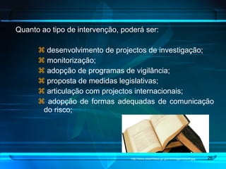 Quanto ao tipo de intervenção, poderá ser: desenvolvimento de projectos de investigação; monitorização;  adopção de programas de vigilância;  proposta de medidas legislativas;  articulação com projectos internacionais; adopção de formas adequadas de comunicação do risco; http://www.assembleia.go.gov.br/imagens/book.jpg 