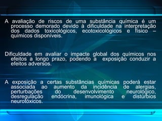 A avaliação de riscos de uma substância química é um processo demorado devido à dificuldade na interpretação dos dados toxicológicos, ecotoxicológicos e físico – químicos disponíveis.  Dificuldade em avaliar o impacte global dos químicos nos efeitos a longo prazo, podendo a  exposição conduzir a efeitos adversos. A exposição a certas substâncias químicas poderá estar associada ao aumento da incidência de alergias, perturbações do desenvolvimento neurológico, desregulação endócrina, imunológica e distúrbios neurotóxicos. 