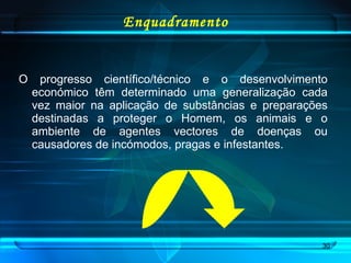 Enquadramento O progresso científico/técnico e o desenvolvimento económico têm determinado uma generalização cada vez maior na aplicação de substâncias e preparações destinadas a proteger o Homem, os animais e o ambiente de agentes vectores de doenças ou causadores de incómodos, pragas e infestantes.  
