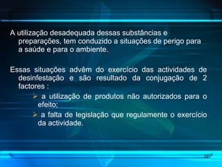 A utilização desadequada dessas substâncias e preparações, tem conduzido a situações de perigo para a saúde e para o ambiente. Essas situações advêm do exercício das actividades de desinfestação e são resultado da conjugação de 2 factores : a utilização de produtos não autorizados para o efeito; a falta de legislação que regulamente o exercício da actividade.  