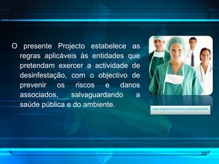O presente Projecto estabelece as regras aplicáveis às entidades que pretendam exercer a actividade de desinfestação, com o objectivo de prevenir os riscos e danos associados, salvaguardando a saúde pública e do ambiente. www.blogbrasil.com.brwp-contentuploads200812saude-publica.jpg   