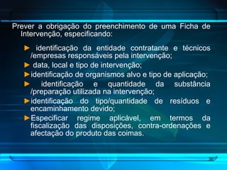 Prever a obrigação do preenchimento de uma Ficha de Intervenção, especificando: identificação da entidade contratante e técnicos /empresas responsáveis pela intervenção;  data, local e tipo de intervenção; identificação de organismos alvo e tipo de aplicação;  identificação e quantidade da substância /preparação utilizada na intervenção;  identificação do tipo/quantidade de resíduos e encaminhamento devido;  Especificar regime aplicável, em termos da fiscalização das disposições, contra-ordenações e afectação do produto das coimas.  