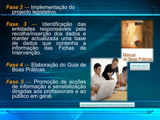 Fase 2   —  Implementação do projecto legislativo. Fase 3   —  Identificação das entidades responsáveis pela recolha/inserção dos dados e manter actualizada uma base de dados que contenha a informação das Fichas de Intervenção. Fase 4   —  Elaboração do Guia de Boas Práticas. Fase 5   —  Promoção de acções de informação e sensibilização dirigidas aos profissionais e ao público em geral. http://images.apple.com/pt/education/aatce/images/training.jpg   www.cdi.ump.pt   