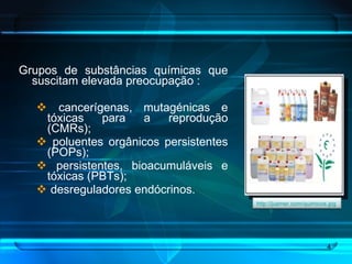 Grupos de substâncias químicas que suscitam elevada preocupação :  cancerígenas, mutagénicas e tóxicas para a reprodução (CMRs); poluentes orgânicos persistentes (POPs); persistentes, bioacumuláveis e tóxicas (PBTs); desreguladores endócrinos. http://jusmer.com/quimicos.jpg   