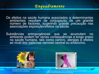 Enquadramento Os efeitos na saúde humana associados a determinantes ambientais resultam da conjugação de um grande número de factores, sugerindo grande precaução nas associações exposição/efeitos na saúde. Substâncias antropogénicas que se acumulam no ambiente podem ter sérias consequências a longo prazo na saúde humana, tais como cancro, alergias e efeitos ao nível dos sistemas nervoso central ou endócrino. http://cache01.stormap.sapo.pt/fotostore02/fotos//52/39/48/2173937_vsbCB.jpeg http://2.bp.blogspot.com/_5XP61RG9eqE/San3qFcSrRI/AAAAAAAAJMM/SOu790yLb3I/s400/luta-contra-o-cancro.jpg 